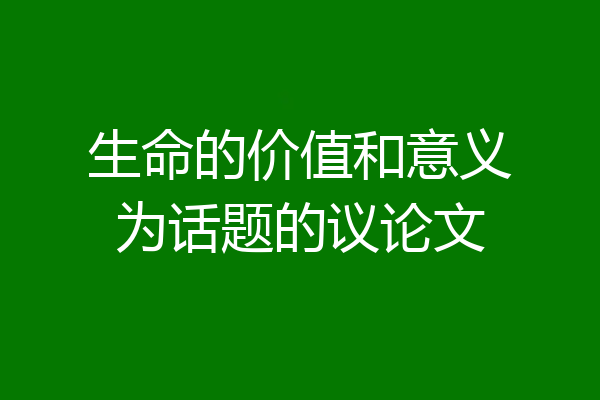 生命的价值和意义为话题的议论文