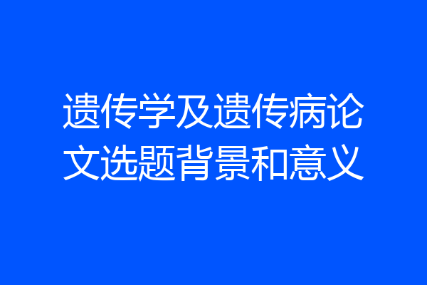 遗传学及遗传病论文选题背景和意义