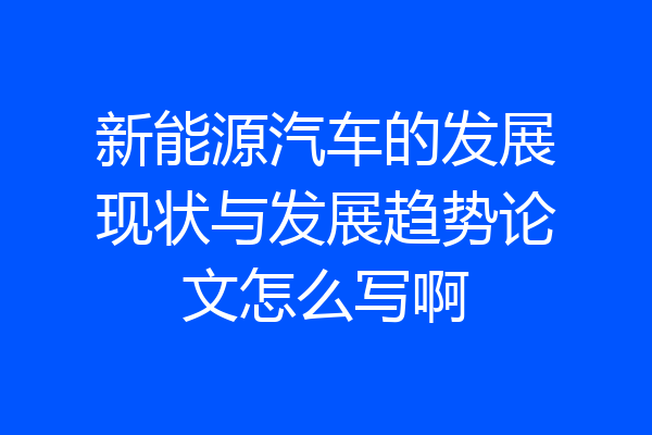 新能源汽车的发展现状与发展趋势论文怎么写啊