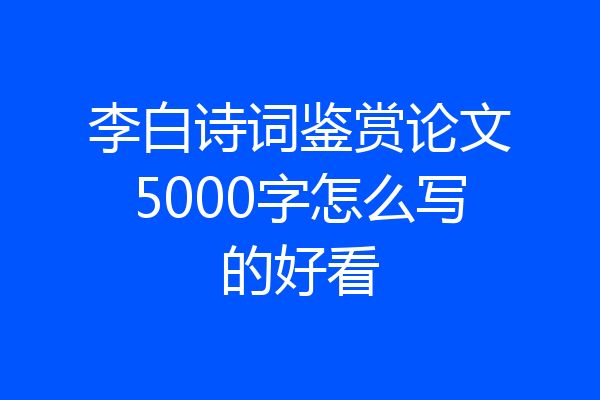 李白诗词鉴赏论文5000字怎么写的好看