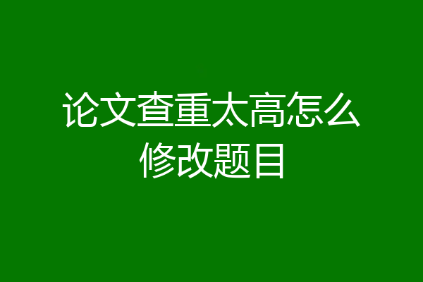 论文查重太高怎么修改题目