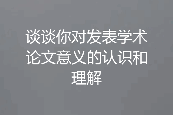 谈谈你对发表学术论文意义的认识和理解
