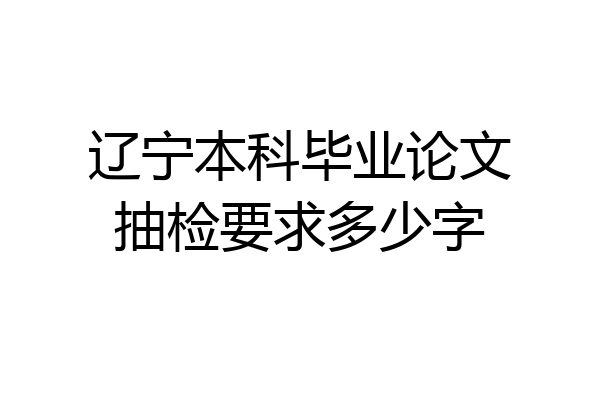辽宁本科毕业论文抽检要求多少字