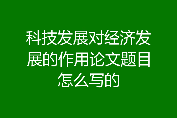 科技发展对经济发展的作用论文题目怎么写的
