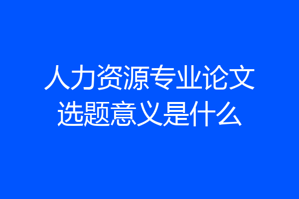 人力资源专业论文选题意义是什么