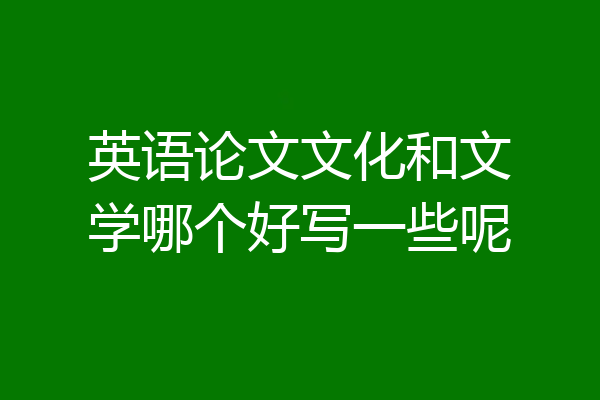 英语论文文化和文学哪个好写一些呢