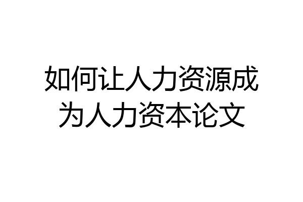 如何让人力资源成为人力资本论文