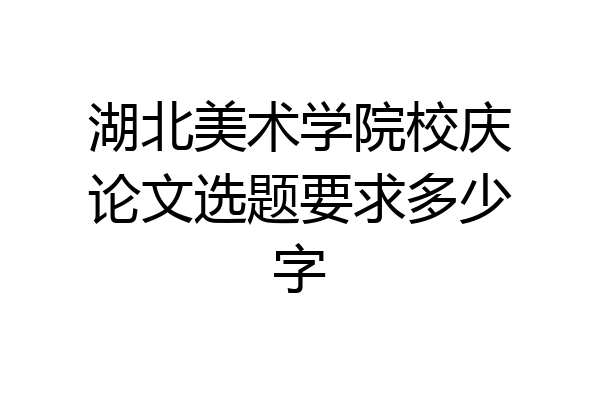 湖北美术学院校庆论文选题要求多少字