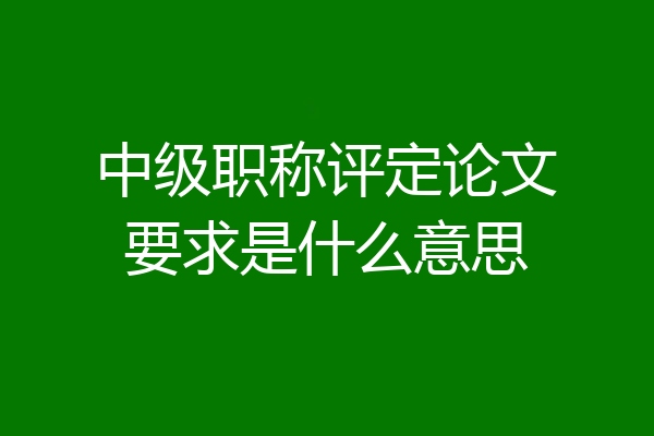 中级职称评定论文要求是什么意思
