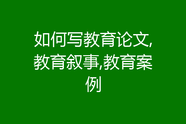 如何写教育论文,教育叙事,教育案例