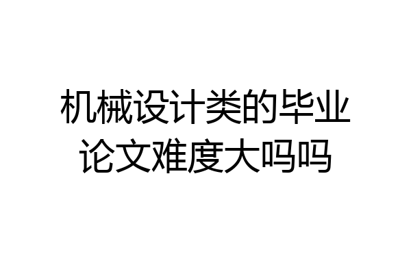 机械设计类的毕业论文难度大吗吗