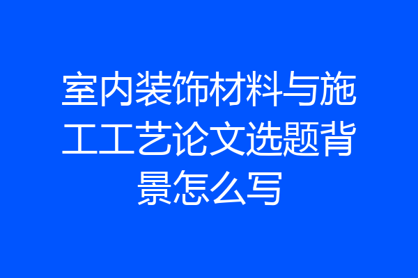 室内装饰材料与施工工艺论文选题背景怎么写