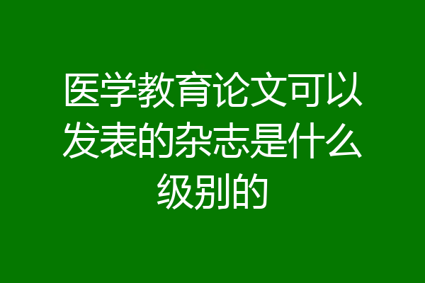 医学教育论文可以发表的杂志是什么级别的