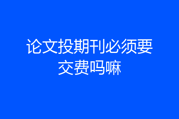 论文投期刊必须要交费吗嘛