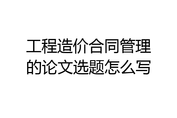 工程造价合同管理的论文选题怎么写