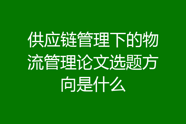 供应链管理下的物流管理论文选题方向是什么