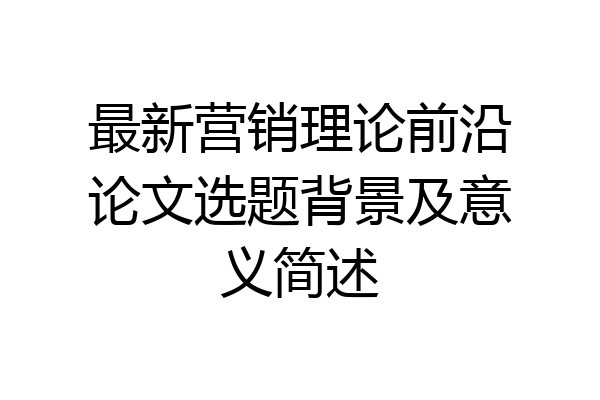 最新营销理论前沿论文选题背景及意义简述