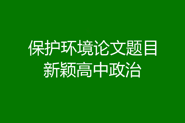 保护环境论文题目新颖高中政治