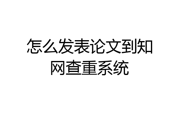 怎么发表论文到知网查重系统