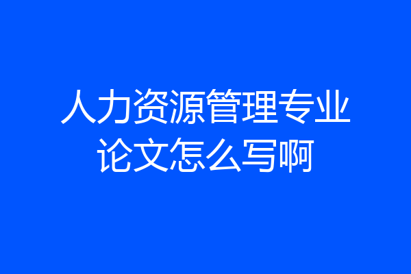 人力资源管理专业论文怎么写啊