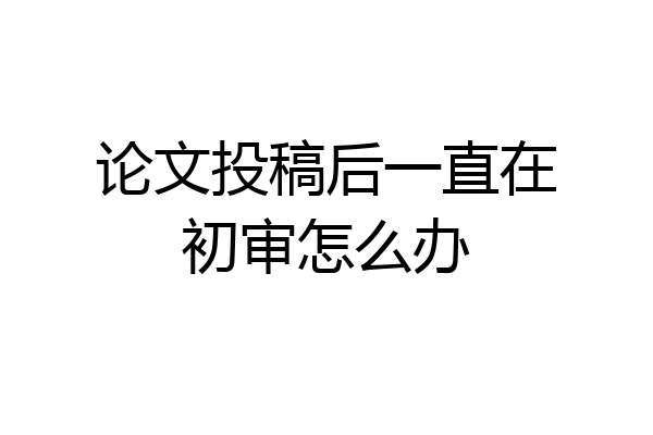 论文投稿后一直在初审怎么办