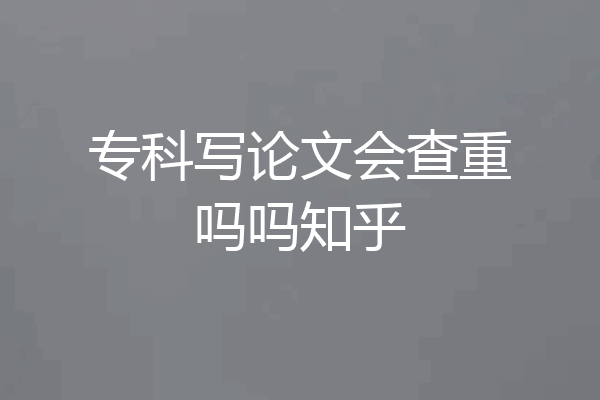 专科写论文会查重吗吗知乎