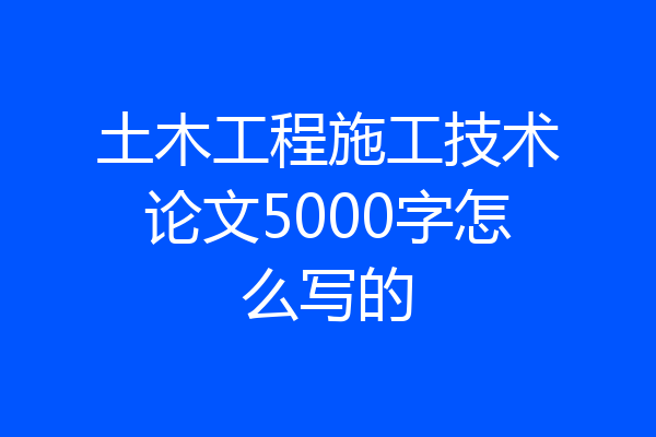 土木工程施工技术论文5000字怎么写的