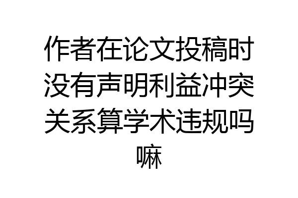 作者在论文投稿时没有声明利益冲突关系算学术违规吗嘛