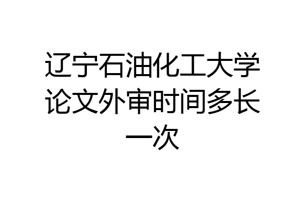 辽宁石油化工大学论文外审时间多长一次