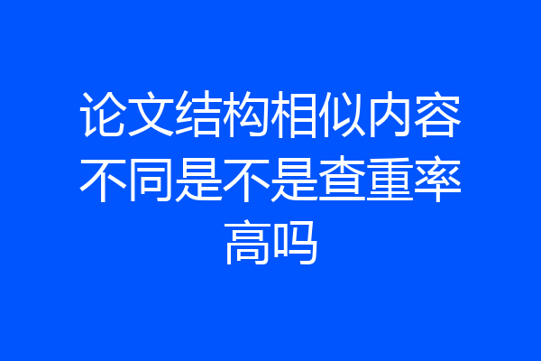 论文结构相似内容不同是不是查重率高吗