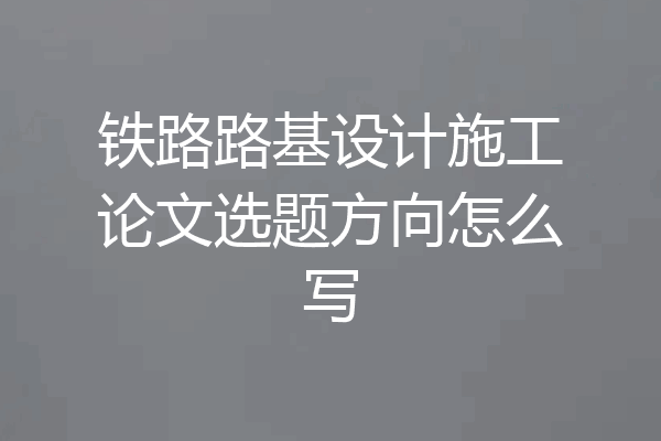 铁路路基设计施工论文选题方向怎么写