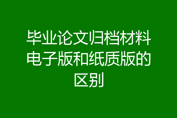 毕业论文归档材料电子版和纸质版的区别