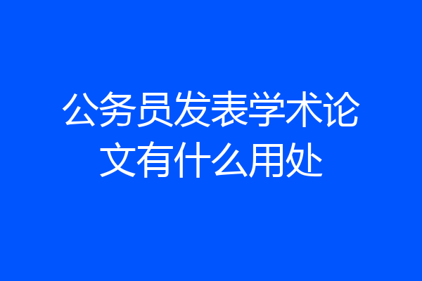 公务员发表学术论文有什么用处