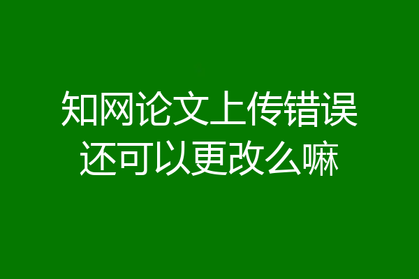知网论文上传错误还可以更改么嘛