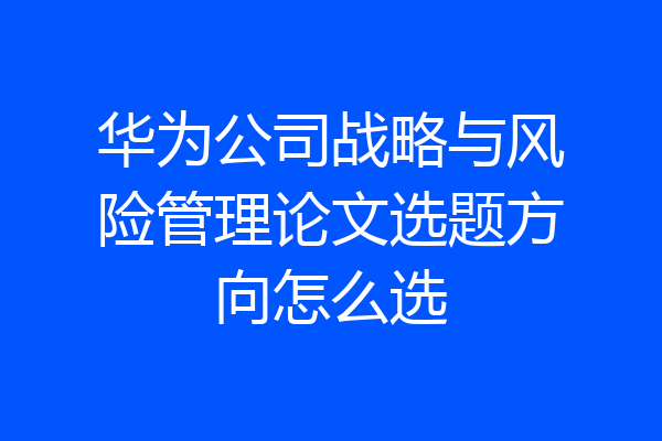 华为公司战略与风险管理论文选题方向怎么选
