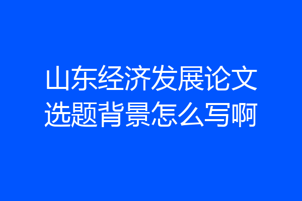 山东经济发展论文选题背景怎么写啊