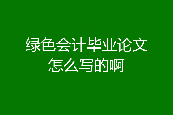 绿色会计毕业论文怎么写的啊