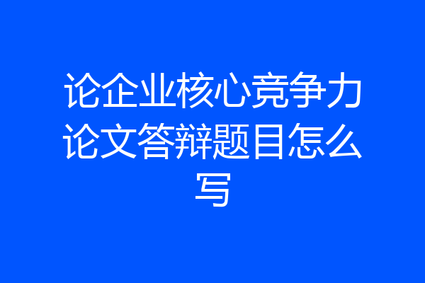 论企业核心竞争力论文答辩题目怎么写