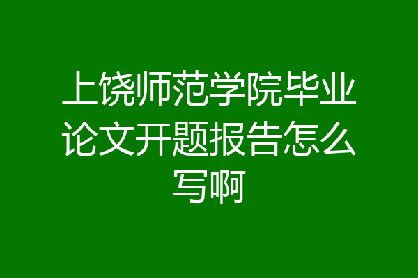 上饶师范学院毕业论文开题报告怎么写啊