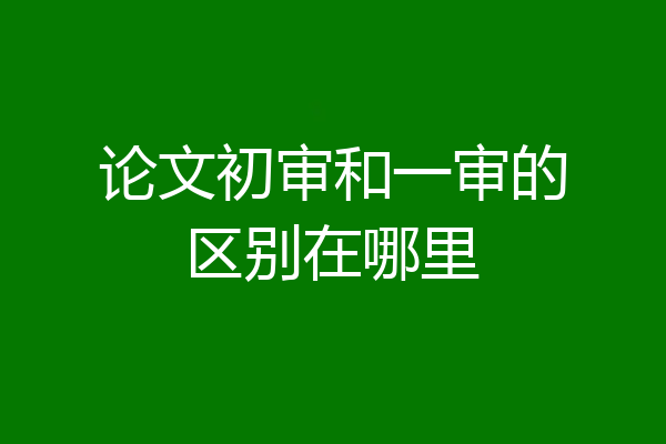 论文初审和一审的区别在哪里