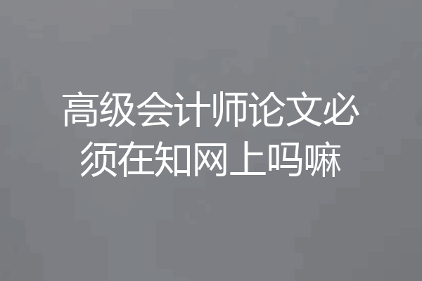 高级会计师论文必须在知网上吗嘛