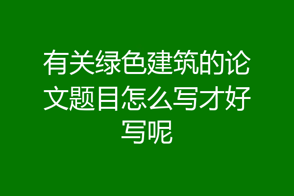 有关绿色建筑的论文题目怎么写才好写呢