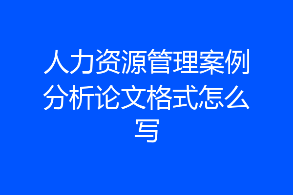 人力资源管理案例分析论文格式怎么写