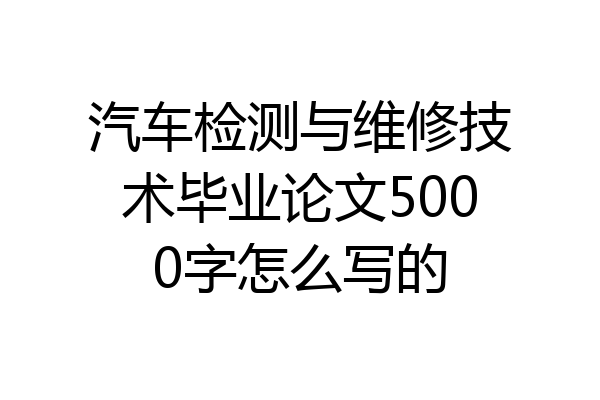 汽车检测与维修技术毕业论文5000字怎么写的
