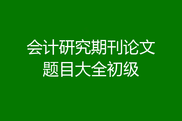 会计研究期刊论文题目大全初级