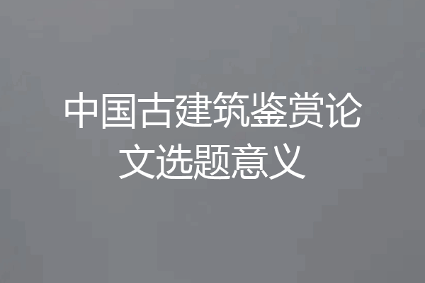 中国古建筑鉴赏论文选题意义
