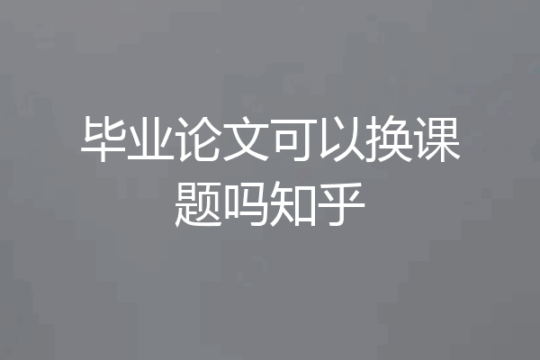 毕业论文可以换课题吗知乎
