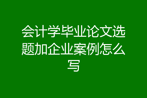 会计学毕业论文选题加企业案例怎么写