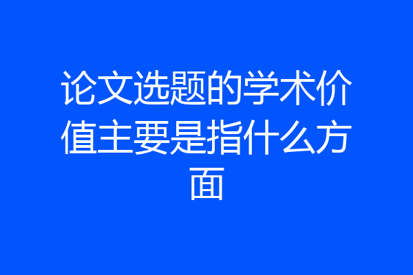 论文选题的学术价值主要是指什么方面