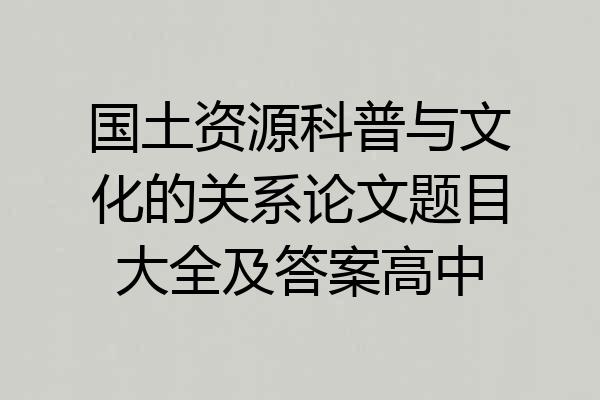 国土资源科普与文化的关系论文题目大全及答案高中